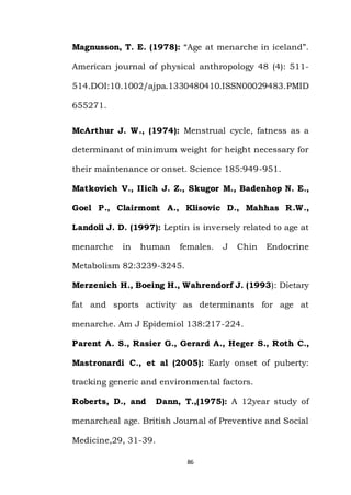 86
Magnusson, T. E. (1978): “Age at menarche in iceland”.
American journal of physical anthropology 48 (4): 511-
514.DOI:10.1002/ajpa.1330480410.ISSN00029483.PMID
655271.
McArthur J. W., (1974): Menstrual cycle, fatness as a
determinant of minimum weight for height necessary for
their maintenance or onset. Science 185:949-951.
Matkovich V., IIich J. Z., Skugor M., Badenhop N. E.,
Goel P., Clairmont A., Klisovic D., Mahhas R.W.,
Landoll J. D. (1997): Leptin is inversely related to age at
menarche in human females. J Chin Endocrine
Metabolism 82:3239-3245.
Merzenich H., Boeing H., Wahrendorf J. (1993): Dietary
fat and sports activity as determinants for age at
menarche. Am J Epidemiol 138:217-224.
Parent A. S., Rasier G., Gerard A., Heger S., Roth C.,
Mastronardi C., et al (2005): Early onset of puberty:
tracking generic and environmental factors.
Roberts, D., and Dann, T.,(1975): A 12year study of
menarcheal age. British Journal of Preventive and Social
Medicine,29, 31-39.
 