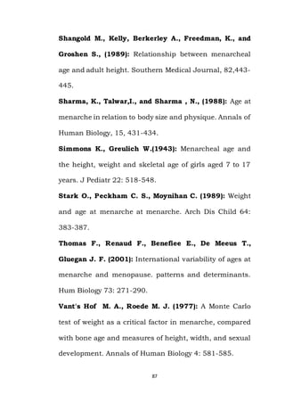 87
Shangold M., Kelly, Berkerley A., Freedman, K., and
Groshen S., (1989): Relationship between menarcheal
age and adult height. Southern Medical Journal, 82,443-
445.
Sharma, K., Talwar,I., and Sharma , N., (1988): Age at
menarche in relation to body size and physique. Annals of
Human Biology, 15, 431-434.
Simmons K., Greulich W.(1943): Menarcheal age and
the height, weight and skeletal age of girls aged 7 to 17
years. J Pediatr 22: 518-548.
Stark O., Peckham C. S., Moynihan C. (1989): Weight
and age at menarche at menarche. Arch Dis Child 64:
383-387.
Thomas F., Renaud F., Benefiee E., De Meeus T.,
Gluegan J. F. (2001): International variability of ages at
menarche and menopause. patterns and determinants.
Hum Biology 73: 271-290.
Vant's Hof M. A., Roede M. J. (1977): A Monte Carlo
test of weight as a critical factor in menarche, compared
with bone age and measures of height, width, and sexual
development. Annals of Human Biology 4: 581-585.
 