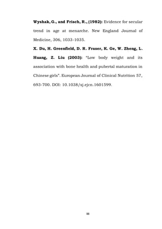 88
Wyshak, G., and Frisch, R., (1982): Evidence for secular
trend in age at menarche. New England Journal of
Medicine, 306, 1033-1035.
X. Du, H. Greenfield, D. R. Fraser, K. Ge, W. Zheng, L.
Huang, Z. Liu (2003): “Low body weight and its
association with bone health and pubertal maturation in
Chinese girls”. European Journal of Clinical Nutrition 57,
693-700. DOI: 10.1038/sj.ejcn.1601599.
 