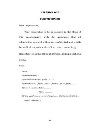 89
APPENDIX ONE
QUESTIONNAIRE
Dear respondents,
Your cooperation is being solicited in the filling of
this questionnaire, with the assurance that all
information provided within are confidential and strictly
for medical research and shall be treated accordingly.
Please tick (√ ) in the box your answers, and skip sectionD
SECTION A
Biodata
(1) Age…………….
(2) Gender:Female ( )
(3) Educational Status:SS1 ( ),SS2 ( ),SS3 ( )
(4) Ethnicity:Ishan( ),Benin( ), Hausa ( ),Yoruba ( ), others(specify)………..
(5) Parent’soccupation:Father……………….
Mother………………..
(6) What type of house do youlive in?Single Room( ),Self Contained( ),Flat( ),
Duplex ( ),Mansion( ).
 