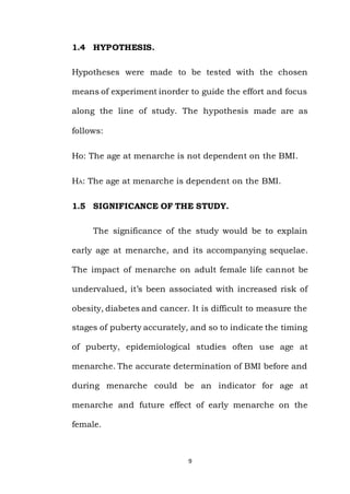 9
1.4 HYPOTHESIS.
Hypotheses were made to be tested with the chosen
means of experiment inorder to guide the effort and focus
along the line of study. The hypothesis made are as
follows:
Ho: The age at menarche is not dependent on the BMI.
HA: The age at menarche is dependent on the BMI.
1.5 SIGNIFICANCE OF THE STUDY.
The significance of the study would be to explain
early age at menarche, and its accompanying sequelae.
The impact of menarche on adult female life cannot be
undervalued, it’s been associated with increased risk of
obesity, diabetes and cancer. It is difficult to measure the
stages of puberty accurately, and so to indicate the timing
of puberty, epidemiological studies often use age at
menarche. The accurate determination of BMI before and
during menarche could be an indicator for age at
menarche and future effect of early menarche on the
female.
 