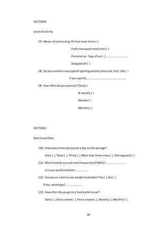 90
SECTION B
Level of activity
(7) Means of commuting:Onfootmost times( )
Publictransportmosttimes( )
Personal car- Type of car ( )…………………………..
Droppedoff ( )
(8) Do youinvolve inanytype of sportingactivity(Exercise),Yes( ) No( )
If yes,specify………………………………………………….
(9) How oftendoyouexercise?Daily( )
Bi weekly( )
Weekly( )
Monthly( )
SECTION C
Nutritional Data
(10) Howmany timesdoyoueat a day on the average?
Once ( ),Twice ( ), Thrice ( ),More than three times( ), Notregularly( )
(11) What Fooddo youeat mostfrequently(STAPLE)?...........................
Isit your preferreddiet?.................
(12) Are youon a dietor any weightmodulator?Yes( ),No ( ).
If Yes, whattype?......................
(13) Howoftendo yougo to a foodoutlettoeat?
Daily( ), Once a week( ),Twice a week( ), Weekly( ),Monthly( )
 