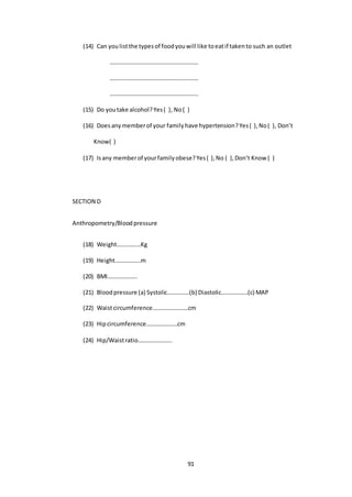 91
(14) Can youlistthe typesof foodyouwill like toeatif takento such an outlet
……………………………………………………
……………………………………………………
……………………………………………………
(15) Do youtake alcohol?Yes( ), No( )
(16) Doesanymemberof your familyhave hypertension?Yes( ),No( ), Don’t
Know( )
(17) Isany memberof yourfamilyobese?Yes( ),No ( ),Don’t Know ( )
SECTION D
Anthropometry/Bloodpressure
(18) Weight………….…Kg
(19) Height……………..m
(20) BMI………………..
(21) Bloodpressure (a) Systolic……………(b) Diastolic………………(c) MAP
(22) Waistcircumference……………………cm
(23) Hipcircumference…………………cm
(24) Hip/Waistratio…………………..
 