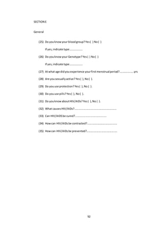 92
SECTION E
General
(25) Do youknowyour bloodgroup?Yes( ) No( )
If yes,indicate type……………….
(26) Do youknowyour Genotype?Yes( ) No( )
If yes,indicate type……………….
(27) Atwhat age didyou experience yourfirstmenstrualperiod?...................yrs
(28) Are yousexuallyactive?Yes( ),No( ).
(29) Do youuse protection?Yes( ),No ( ).
(30) Do youuse pills?Yes( ), No( ).
(31) Do youknowaboutHIV/AIDs?Yes( ),No ( ).
(32) What causesHIV/AIDs?.......................................................
(33) Can HIV/AIDSbe cured?.........................................
(34) Howcan HIV/AIDsbe contracted?.......................................
(35) Howcan HIV/AIDsbe prevented?........................................
 