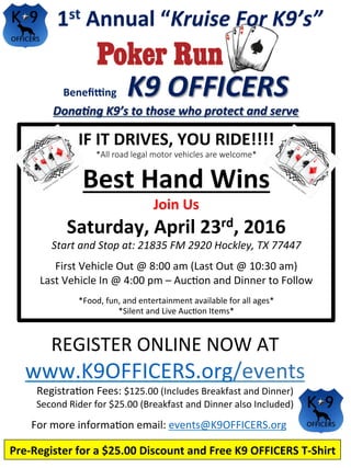1st	Annual	“Kruise	For	K9’s”	
Beneﬁ.ng				K9	OFFICERS	
Dona6ng	K9’s	to	those	who	protect	and	serve	
IF	IT	DRIVES,	YOU	RIDE!!!!		
*All road legal motor vehicles are welcome* 
Best	Hand	Wins		
Join	Us		
Saturday,	April	23rd,	2016	
Start	and	Stop	at:	21835	FM	2920	Hockley,	TX	77447	
	
First	Vehicle	Out	@	8:00	am	(Last	Out	@	10:30	am)	
Last	Vehicle	In	@	4:00	pm	–	Auc?on	and	Dinner	to	Follow	
	
*Food,	fun,	and	entertainment	available	for	all	ages*	
*Silent	and	Live	Auc?on	Items*	
Pre-Register	for	a	$25.00	Discount	and	Free	K9	OFFICERS	T-Shirt	
REGISTER	ONLINE	NOW	AT	
www.K9OFFICERS.org/events	
Registra?on	Fees:	$125.00	(Includes	Breakfast	and	Dinner)	
Second	Rider	for	$25.00	(Breakfast	and	Dinner	also	Included)	
For	more	informa?on	email:	events@K9OFFICERS.org		
	
	
 