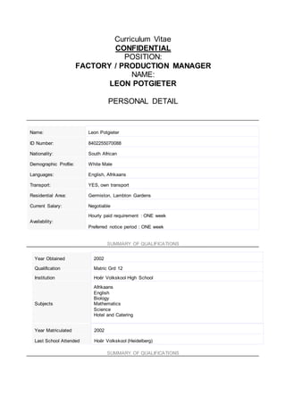 Curriculum Vitae
CONFIDENTIAL
POSITION:
FACTORY / PRODUCTION MANAGER
NAME:
LEON POTGIETER
PERSONAL DETAIL
SUMMARY OF QUALIFICATIONS
SUMMARY OF QUALIFICATIONS
Name: Leon Potgieter
ID Number: 8402255070088
Nationality: South African
Demographic Profile: White Male
Languages: English, Afrikaans
Transport: YES, own transport
Residential Area: Germiston, Lambton Gardens
Current Salary: Negotiable
Availability:
Hourly paid requirement : ONE week
Preferred notice period : ONE week
Year Obtained 2002
Qualification Matric Grd 12
Institution Hoër Volkskool High School
Subjects
Afrikaans
English
Biology
Mathematics
Science
Hotel and Catering
Year Matriculated 2002
Last School Attended Hoër Volkskool (Heidelberg)
 