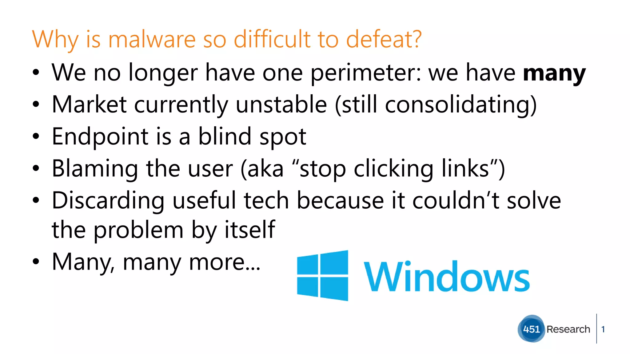 Why is malware so difficult to defeat?
• We no longer have one perimeter: we have many
• Market currently unstable (still consolidating)
• Endpoint is a blind spot
• Blaming the user (aka “stop clicking links”)
• Discarding useful tech because it couldn’t solve
the problem by itself
• Many, many more...
1
 