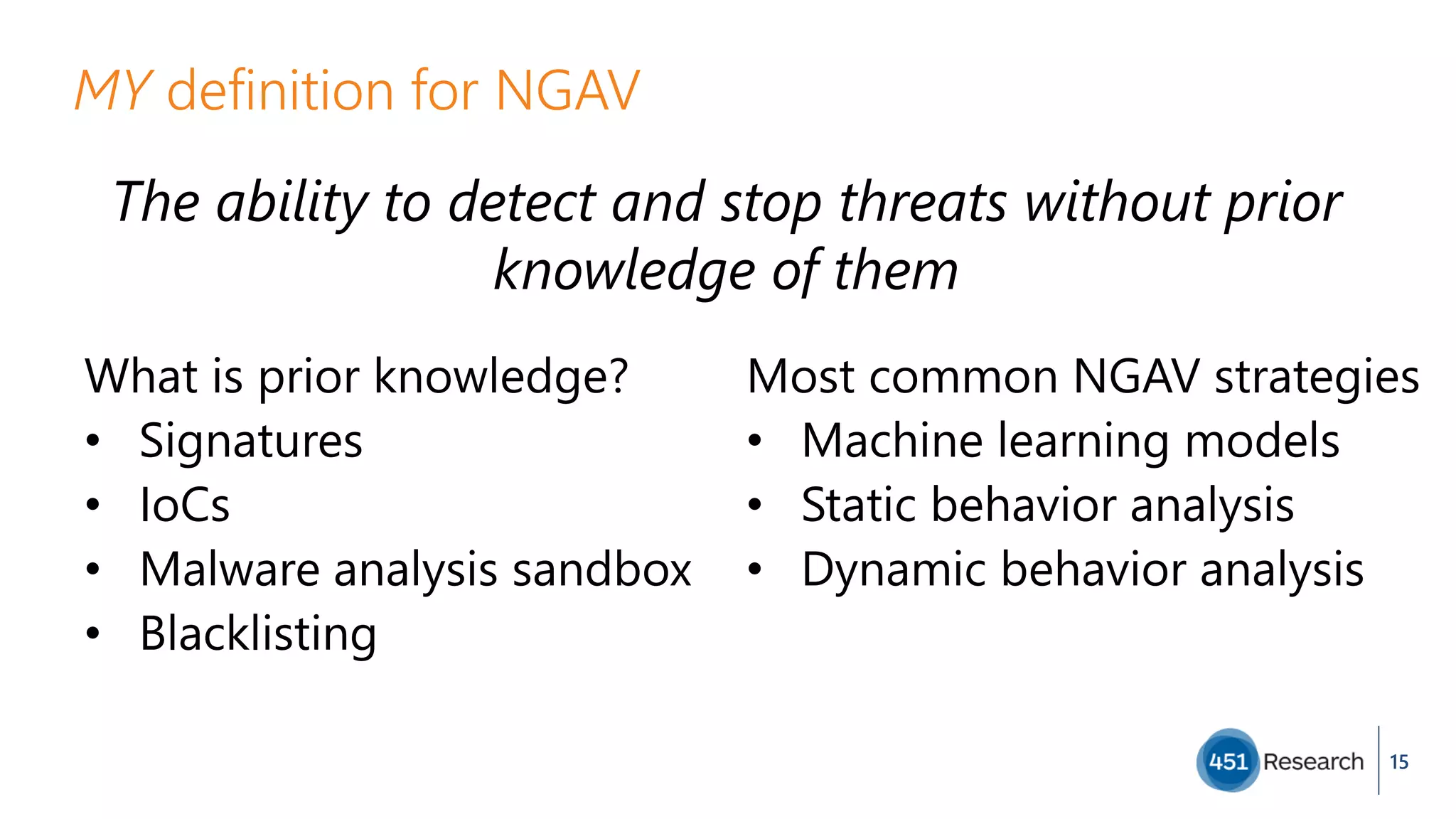 MY definition for NGAV
The ability to detect and stop threats without prior
knowledge of them
15
What is prior knowledge?
• Signatures
• IoCs
• Malware analysis sandbox
• Blacklisting
Most common NGAV strategies
• Machine learning models
• Static behavior analysis
• Dynamic behavior analysis
 