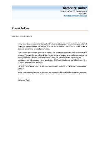 Cover Letter
Dear whom it may concern,
I have recently seen your advertisement online. I am sending you my resume today as I believe I
meet the requirements for the position. I have a passion for customer service, a strong attention
to detail and flawless personal presentation.
I have previous experience in customer service, administration experience with an international
company (5 years), 8+ years clean driving history, customer service, small business management
and a professional manner. I love to learn new skills and am interested in expanding my
qualifications and knowledge. I have completed a Certificate III in Fitness and a Certificate III in
Business Administration (Medical).
I am looking for full time/part time/ casual work and am available to start immediately working
all hours.
Thank you for taking the time to read over my resume and I hope to be hearing from you soon.
Katherine Tucker
Katherine Tucker
11 Amelia Street, Nundah, QLD, 4012
0432195462
Katherine.tucker@hotmail.com
 