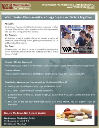 Westminster Pharmaceuticals Distribution (WPD)
www.WestminsterRx.comRef: 10-0120161113
Westminster Pharmaceuticals Distribution (WPD)
www.WestminsterRx.com
Ref: 50-051115
About Us
Westminster Pharmaceutical Distribution strives each day to offer
the most affordable and safest products to all healthcare providers
who pass their savings on to their patients.
Our Products
Westminster brings a product offering to support a variety of
healthcare needs including brands, generic pharmaceuticals, OTC’s
and home healthcare items.
Our Focus
At Westminster, our focus is the retail segment by providing the
lowest minimums, the latest cut-offs, and best value to all of our
clients… Period!
Company Mission Statement:
Provide real value to the retail Pharmacist with exceptional service on their Pharmaceutical needs.
Company Vision:
Help our clients become more profitable in a highly competitive and regulated industry.
Westminster Distribution Center:
154 Downing St. Unit 1 & 2
Olive Branch, MS 38654
Westminster Pharmaceuticals Brings Buyers and Sellers Together
Generic Medicine, Not Generic Service!
What Makes Westminster Pharmaceuticals Distribution Different?
Weekly specials and opportunity buys with Flexible Terms
9:00 pm EST cutoff from our primary warehouse
$200 minimum for free U.S. ground freight, $500 minimum free 2 day, $1,000 minimum free
overnight
Our state of the art new distribution center is in Olive Branch, MS just slightly south of
Memphis.
 