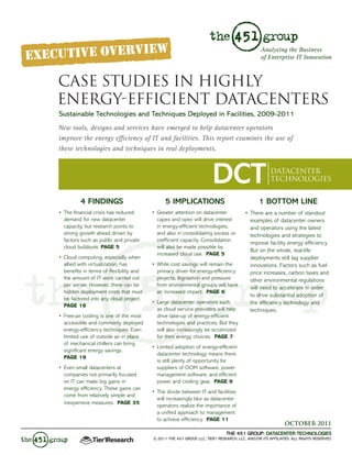 Analyzing the Business
                                                                                                 of Enterprise IT Innovation



CASE STUDIES IN HIGHLY
ENERGY-EFFICIENT DATACENTERS
Sustainable Technologies and Techniques Deployed in Facilities, 2009-2011
New tools, designs and services have emerged to help datacenter operators
improve the energy efficiency of IT and facilities. This report examines the use of
these technologies and techniques in real deployments.



                                                                         DCT                          DATACENTER
                                                                                                      TECHNOLOGIES


          4 FINDINGS                             5 IMPLICATIONS                                 1 BOTTOM LINE
•	 The	financial	crisis	has	reduced	       •	 Greater	attention	on	datacenter	       •	 There	are	a	number	of	standout	
   demand	for	new	datacenter	                 capex	and	opex	will	drive	interest	       examples	of	datacenter	owners	
   capacity,	but	research	points	to	          in	energy-efficient	technologies,	        and	operators	using	the	latest	
   strong	growth	ahead	driven	by	             and	also	in	consolidating	excess	or	      technologies	and	strategies	to	
   factors	such	as	public	and	private	        inefficient	capacity.	Consolidation	
                                                                                        improve	facility	energy	efficiency.	
   cloud	buildouts.	PAGE 5                    will	also	be	made	possible	by	
                                                                                        But	on	the	whole,	real-life	
                                              increased	cloud	use.		PAGE 5
•	 Cloud	computing,	especially	when	                                                    deployments	still	lag	supplier	
   allied	with	virtualization,	has	        •	 While	cost	savings	will	remain	the	       innovations.	Factors	such	as	fuel	
   benefits	in	terms	of	flexibility	and	      primary	driver	for	energy-efficiency	     price	increases,	carbon	taxes	and	
   the	amount	of	IT	work	carried	out	         projects,	legislation	and	pressure	       other	environmental	regulations	
   per	server.	However,	there	can	be	         from	environmental	groups	will	have	
                                                                                        will	need	to	accelerate	in	order	
   hidden	deployment	costs	that	must	         an	increased	impact.		PAGE 6
                                                                                        to	drive	substantial	adoption	of	
   be	factored	into	any	cloud	project.		
                                           •	 Large	datacenter	operators	such	          the	efficiency	technology	and	
   PAGE 16
                                              as	cloud	service	providers	will	help	     techniques.
•	 Free-air	cooling	is	one	of	the	most	       drive	take-up	of	energy-efficient	
   accessible	and	commonly	deployed	          technologies	and	practices.	But	they	
   energy-efficiency	techniques.	Even	        will	also	increasingly	be	scrutinized	
   limited	use	of	outside	air	in	place	       for	their	energy	choices.		PAGE 7
   of	mechanical	chillers	can	bring	
                                           •	 Limited	adoption	of	energy-efficient	
   significant	energy	savings.		
                                              datacenter	technology	means	there	
   PAGE 19
                                              is	still	plenty	of	opportunity	for	
•	 Even	small	datacenters	at	                 suppliers	of	DCIM	software,	power	
   companies	not	primarily	focused	           management	software,	and	efficient	
   on	IT	can	make	big	gains	in	               power	and	cooling	gear.		PAGE 9
   energy	efficiency.	These	gains	can	
                                           •	 The	divide	between	IT	and	facilities	
   come	from	relatively	simple	and	
                                              will	increasingly	blur	as	datacenter	
   inexpensive	measures.		PAGE 35
                                              operators	realize	the	importance	of	
                                              a	unified	approach	to	management	
                                              to	achieve	efficiency.		PAGE 11
                                                                                                              OCTOBER 2011
                                                                                THE 451 GROUP: DATACENTER TECHNOLOGIES
                                           © 2011 THE 451 GROUP, LLC, TIER1 RESEARCH, LLC, AND/OR ITS AFFILIATES. ALL RIGHTS RESERVED.
 