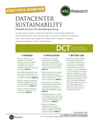 DATACENTER
SUSTAINABILITY
Mandates Are Grim, But Volunteering Is Vexing
As huge energy consumers, datacenters find their environmental performance
under intense scrutiny. This report provides an overview of current environmental
issues most relevant to the datacenter industry and its suppliers, including
legislation, standards, metrics and other topics.



                                                                         DCT                          DATACENTER
                                                                                                      TECHNOLOGIES


          4 FINDINGS                             5 IMPLICATIONS                                 1 BOTTOM LINE
•	 Paying	for	carbon	is	a	scary	           •	 Carbon	prices	are	a	bigger	           •	 Datacenters	and	their	suppliers	
   proposition	for	datacenter	                consideration	for	third-party	           are	beset	from	all	directions	
   operators,	but	the	cost	impacts	           datacenter	providers	and	Web	            by	a	variety	of	environmental	
   may	be	less	than	many	fear	                giants	than	for	enterprise	sites,	but	   considerations.	As	always,	the	
   –	depending	on	the	type	of	                the	former	group	may	have	more	          most	progress	will	be	made	in	
   datacenter	and	the	assumptions	of	         control	over	their	carbon	liability.	    the	areas	where	compliance	is	
   the	analysis.	PAGE 13                      PAGE 13                                  mandatory,	or	where	sustainability	
                                                                                       improvements	align	with	business	
•	 New	ASHRAE	standards	will	push	         •	 Higher	electricity	prices	modestly	
                                                                                       objectives.	Regulations	can	push	
   datacenters	toward	greater	use	of	         improve	the	business	case	for	
                                                                                       datacenters	toward	sustainability,	
   free	cooling,	or	even	pave	the	way	        efficiency,	but	most	of	the	business	
                                                                                       but	they	can	also	burden	operators	
   for	‘chiller-less’	designs.	PAGE 25        case	was	already	there	–	in	the	
                                                                                       with	costs	and	restrictions	–	and	
                                              form	of	capex	savings.	PAGE 13
•	 Voluntary	standards	for	datacenter	                                                 alter	the	competitive	landscape	
   efficiency	are	proliferating,	both	     •	 Greater	use	of	free	cooling	will	        for	suppliers.	Voluntary	measures	
   for	IT	and	facilities.	Many	of	these	      create	opportunities	for	suppliers	      are	more	palatable,	but	the	
   standards	are	similar.	PAGE 27             of	heat-tolerant	IT	hardware,	           proliferation	of	standards	and	
                                              optimized	cooling	systems	and	           metrics	can	create	confusion,	
•	 There	are	numerous	IT	efficiency	
                                              datacenter	management	software.		        frustration	and	inaction.
   metrics,	but	no	dominant	metric	
                                              PAGE 25
   has	emerged.	PAGE 34
                                           •	 Datacenter	operators	who	select	
                                              an	IT	efficiency	metric	and	strive	to	
                                              improve	will	make	progress.	Those	
                                              who	await	the	perfect	metric	will	
                                              continue	to	wait.	PAGE 37
                                           •	 Suppliers	of	datacenter	
                                              management	software	that	
                                              supports	multiple	standards	and	
                                              metrics	will	appeal	to	the	widest	
                                              range	of	customers.	PAGE 37
                                                                                                           NOVEMBER 2011
                                                                                 451 RESEARCH: DATACENTER TECHNOLOGIES
                                           © 2011 THE 451 GROUP, LLC, TIER1 RESEARCH, LLC, AND/OR ITS AFFILIATES. ALL RIGHTS RESERVED.
 