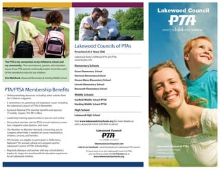 Lakewood Council of PTAs
Lakewood City Schools
1470 Warren Road
Lakewood, Ohio
PTA/PTSA Membership Benefits
• Online parenting resources, including select articles from
Our Children magazine.
• E-newsletters on parenting and legislative issues including
the Lakewood Council of PTAs E-Newsletter.
• Exclusive National PTA member benefits and sponsor
(T-mobile, Staples, The NFL) offers.
• Leadership training opportunities in-person and online.
• Discounted member rate for PTA’s annual national conven-
tion, magazine subscriptions, and more.
• The Member-to-Member Network, connecting you to
Congress when help is needed on issues important to
children, schools, and families.
• PTA families are eligible to participate in Reflections,
National PTA’s annual cultural arts program and for
Lakewood Council of PTA’s Scholarships.
• Regularly dialogue and partner with key school district
leaders to shape the most beneficial education experience
for all Lakewood children.
Lakewood Councils of PTAs
Preschool (0-6 Years Old)____________________________________________________________
Lakewood Early Childhood PTA (LECPTA)
www.lecpta.com
Elementary Schools____________________________________________________________
Grant Elementary School
Harrison Elementary School
Horace Mann Elementary School
Lincoln Elementary School
Roosevelt Elementary School
Middle Schools____________________________________________________________
Garfield Middle School-PTSA
Harding Middle School-PTSA
High School____________________________________________________________
Lakewood High School
Visit www.lakewoodcityschools.org for more details on
each Lakewood school and their locations.
The PTA is my connection to my children's school and
my community. The commitment, passion and volunteer
hours of our PTA parents continually inspire me to be a part
of this wonderful voice for our children.
Kim Walcheck, Roosevelt Elementary & Harding Middle School
lakewoodcouncil@gmail.com
Like Us on Facebook - www.facebook.com/Lakewood-PTA-Council
To learn more or to join Lakewood Council of PTAs,
you can find us under the For Parents tab at
www.lakewoodcityschools.org.
 