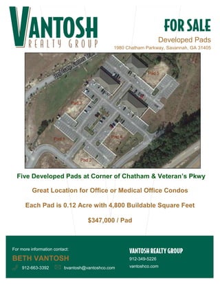 Developed Pads 
1980 Chatham Parkway, Savannah, GA 31405 
Five Developed Pads at Corner of Chatham & Veteran’s Pkwy 
Great Location for Office or Medical Office Condos 
Each Pad is 0.12 Acre with 4,800 Buildable Square Feet 
$347,000 / Pad 
912-349-5226 
vantoshco.com 
For more information contact: 
BETH VANTOSH 
912-663-3392 bvantosh@vantoshco.com 
