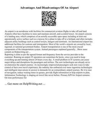 Advantages And Disadvantages Of An Airport
An airport is an aerodrome with facilities for commercial aviation flights to take off and land.
Airports often have facilities to store and maintain aircraft, and a control tower. An airport consists
of a landing area, which comprises of an aerially accessible open space including at least one
operationally active surface such as a runway for a plane to take off or a helipad, and often includes
adjacent utility buildings such as control towers, hangars and terminals. An international airport has
additional facilities for customs and immigration. Most of the world s airports are owned by local,
regional, or national government bodies. Airport transportation is one of the most crucial
components of the transportation system. Annual passengers enplaned generally... Show more
content on Helpwriting.net ...
Reporting is done as per the agreed format and frequency from the service provider to the
customer. Running an airport IT operation can sometimes be hectic, since you need to keep
everything up and running almost 24 hours every day. A small problem in IT systems can cause
major delays and disruptions for passengers and airlines. The new technologies are already set to
revolutionize the airport journey. As increasingly empowered passengers seek new ways to take
control of their own travel experience, the industry has embraced ever more ingenious technologies
and intelligent innovations in answer to demands for an extraordinary airport journey. Be it to ease
of navigation, reduce waiting times in queues, provide flight information or help airports to plan,
Information Technology is shaping air travel like never before. Primary KPI for Airport remains:
On time performance for
... Get more on HelpWriting.net ...
 