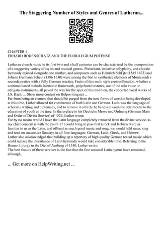 The Staggering Number of Styles and Genres of Lutheran...
CHAPTER 1
ERHARD BODENSCHATZ AND THE FLORILEGIUM POTENSE
Lutheran church music in its first two and a half centuries can be characterized by the incorporation
of a staggering variety of styles and musical genres. Plainchant, imitative polyphony, and chorale
hymnody existed alongside one another, and composers such as Heinrich SchГјtz (1585 1672) and
Johann Hermann Schein (1586 1630) were among the first to synthesize elements of Monteverdi s
seconda pratica with a fully German practice. Fruits of this multi style crosspollination, whether a
continuo based melodic harmonic framework, polychoral textures, use of the solo voice or
obligato instruments, all paved the way for the apex of this tradition, the concerted vocal works of
J.S. Bach. ... Show more content on Helpwriting.net ...
Far from being an element that should be purged from the new forms of worship being developed
at this time, Luther allowed for coexistence of both Latin and German. Latin was the language of
scholarly writing and diplomacy, and to remove it entirely he believed would be detrimental to the
education of youth at the time. In the preface to his Deutsche Messe und Ordnung (German Mass
and Order of Divine Service) of 1526, Luther wrote:
For by no means would I have the Latin language completely removed from the divine service, as
my chief concern is with the youth. If I could bring to pass that Greek and Hebrew were as
familiar to us as the Latin, and offered as much good music and song, we would hold mass, sing
and read on successive Sundays in all four languages: German, Latin, Greek, and Hebrew.
Luther also acknowledged that building up a repertory of high quality German texted music which
could replace the inheritance of Latin hymnody would take considerable time. Referring to the
Roman Liturgy in the Diet of Ausburg of 1530, Luther wrote:
The best feature of these services is the fact that the fine seasonal Latin hymns have remained,
although,
... Get more on HelpWriting.net ...
 