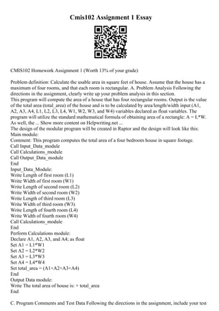 Cmis102 Assignment 1 Essay
CMIS102 Homework Assignment 1 (Worth 13% of your grade)
Problem definition: Calculate the usable area in square feet of house. Assume that the house has a
maximum of four rooms, and that each room is rectangular. A. Problem Analysis Following the
directions in the assignment, clearly write up your problem analysis in this section.
This program will compute the area of a house that has four rectangular rooms. Output is the value
of the total area (total_area) of the house and is to be calculated by area/length/width input (A1,
A2, A3, A4, L1, L2, L3, L4, W1, W2, W3, and W4) variables declared as float variables. The
program will utilize the standard mathematical formula of obtaining area of a rectangle: A = L*W.
As well, the ... Show more content on Helpwriting.net ...
The design of the modular program will be created in Raptor and the design will look like this:
Main module:
Comment: This program computes the total area of a four bedroom house in square footage.
Call Input_Data_module
Call Calculations_module
Call Output_Data_module
End
Input_Data_Module:
Write Length of first room (L1)
Write Width of first room (W1)
Write Length of second room (L2)
Write Width of second room (W2)
Write Length of third room (L3)
Write Width of third room (W3)
Write Length of fourth room (L4)
Write Width of fourth room (W4)
Call Calculations_module
End
Perform Calculations module:
Declare A1, A2, A3, and A4; as float
Set A1 = L1*W1
Set A2 = L2*W2
Set A3 = L3*W3
Set A4 = L4*W4
Set total_area = (A1+A2+A3+A4)
End
Output Data module:
Write The total area of house is: + total_area
End
C. Program Comments and Test Data Following the directions in the assignment, include your test
 