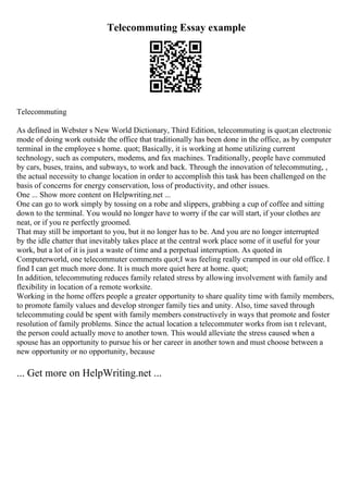Telecommuting Essay example
Telecommuting
As defined in Webster s New World Dictionary, Third Edition, telecommuting is quot;an electronic
mode of doing work outside the office that traditionally has been done in the office, as by computer
terminal in the employee s home. quot; Basically, it is working at home utilizing current
technology, such as computers, modems, and fax machines. Traditionally, people have commuted
by cars, buses, trains, and subways, to work and back. Through the innovation of telecommuting, ,
the actual necessity to change location in order to accomplish this task has been challenged on the
basis of concerns for energy conservation, loss of productivity, and other issues.
One ... Show more content on Helpwriting.net ...
One can go to work simply by tossing on a robe and slippers, grabbing a cup of coffee and sitting
down to the terminal. You would no longer have to worry if the car will start, if your clothes are
neat, or if you re perfectly groomed.
That may still be important to you, but it no longer has to be. And you are no longer interrupted
by the idle chatter that inevitably takes place at the central work place some of it useful for your
work, but a lot of it is just a waste of time and a perpetual interruption. As quoted in
Computerworld, one telecommuter comments quot;I was feeling really cramped in our old office. I
find I can get much more done. It is much more quiet here at home. quot;
In addition, telecommuting reduces family related stress by allowing involvement with family and
flexibility in location of a remote worksite.
Working in the home offers people a greater opportunity to share quality time with family members,
to promote family values and develop stronger family ties and unity. Also, time saved through
telecommuting could be spent with family members constructively in ways that promote and foster
resolution of family problems. Since the actual location a telecommuter works from isn t relevant,
the person could actually move to another town. This would alleviate the stress caused when a
spouse has an opportunity to pursue his or her career in another town and must choose between a
new opportunity or no opportunity, because
... Get more on HelpWriting.net ...
 