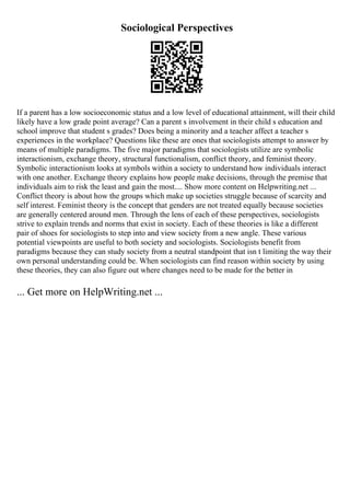 Sociological Perspectives
If a parent has a low socioeconomic status and a low level of educational attainment, will their child
likely have a low grade point average? Can a parent s involvement in their child s education and
school improve that student s grades? Does being a minority and a teacher affect a teacher s
experiences in the workplace? Questions like these are ones that sociologists attempt to answer by
means of multiple paradigms. The five major paradigms that sociologists utilize are symbolic
interactionism, exchange theory, structural functionalism, conflict theory, and feminist theory.
Symbolic interactionism looks at symbols within a society to understand how individuals interact
with one another. Exchange theory explains how people make decisions, through the premise that
individuals aim to risk the least and gain the most.... Show more content on Helpwriting.net ...
Conflict theory is about how the groups which make up societies struggle because of scarcity and
self interest. Feminist theory is the concept that genders are not treated equally because societies
are generally centered around men. Through the lens of each of these perspectives, sociologists
strive to explain trends and norms that exist in society. Each of these theories is like a different
pair of shoes for sociologists to step into and view society from a new angle. These various
potential viewpoints are useful to both society and sociologists. Sociologists benefit from
paradigms because they can study society from a neutral standpoint that isn t limiting the way their
own personal understanding could be. When sociologists can find reason within society by using
these theories, they can also figure out where changes need to be made for the better in
... Get more on HelpWriting.net ...
 