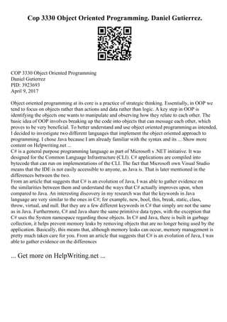 Cop 3330 Object Oriented Programming. Daniel Gutierrez.
COP 3330 Object Oriented Programming
Daniel Gutierrez
PID: 3923693
April 9, 2017
Object oriented programming at its core is a practice of strategic thinking. Essentially, in OOP we
tend to focus on objects rather than actions and data rather than logic. A key step in OOP is
identifying the objects one wants to manipulate and observing how they relate to each other. The
basic idea of OOP involves breaking up the code into objects that can message each other, which
proves to be very beneficial. To better understand and use object oriented programming as intended,
I decided to investigate two different languages that implement the object oriented approach to
programming. I chose Java because I am already familiar with the syntax and its ... Show more
content on Helpwriting.net ...
C# is a general purpose programming language as part of Microsoft s .NET initiative. It was
designed for the Common Language Infrastructure (CLI). C# applications are compiled into
bytecode that can run on implementations of the CLI. The fact that Microsoft own Visual Studio
means that the IDE is not easily accessible to anyone, as Java is. That is later mentioned in the
differences between the two.
From an article that suggests that C# is an evolution of Java, I was able to gather evidence on
the similarities between them and understand the ways that C# actually improves upon, when
compared to Java. An interesting discovery in my research was that the keywords in Java
language are very similar to the ones in C#; for example, new, bool, this, break, static, class,
throw, virtual, and null. But they are a few different keywords in C# that simply are not the same
as in Java. Furthermore, C# and Java share the same primitive data types, with the exception that
C# uses the System namespace regarding those objects. In C# and Java, there is built in garbage
collection, it helps prevent memory leaks by removing objects that are no longer being used by the
application. Basically, this means that, although memory leaks can occur, memory management is
pretty much taken care for you. From an article that suggests that C# is an evolution of Java, I was
able to gather evidence on the differences
... Get more on HelpWriting.net ...
 