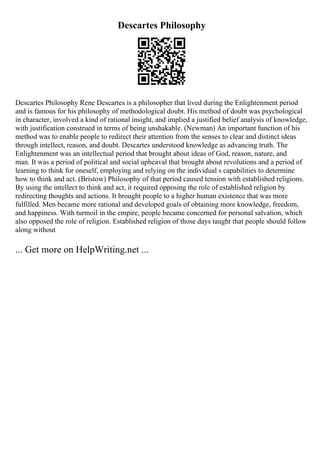 Descartes Philosophy
Descartes Philosophy Rene Descartes is a philosopher that lived during the Enlightenment period
and is famous for his philosophy of methodological doubt. His method of doubt was psychological
in character, involved a kind of rational insight, and implied a justified belief analysis of knowledge,
with justification construed in terms of being unshakable. (Newman) An important function of his
method was to enable people to redirect their attention from the senses to clear and distinct ideas
through intellect, reason, and doubt. Descartes understood knowledge as advancing truth. The
Enlightenment was an intellectual period that brought about ideas of God, reason, nature, and
man. It was a period of political and social upheaval that brought about revolutions and a period of
learning to think for oneself, employing and relying on the individual s capabilities to determine
how to think and act. (Bristow) Philosophy of that period caused tension with established religions.
By using the intellect to think and act, it required opposing the role of established religion by
redirecting thoughts and actions. It brought people to a higher human existence that was more
fulfilled. Men became more rational and developed goals of obtaining more knowledge, freedom,
and happiness. With turmoil in the empire, people became concerned for personal salvation, which
also opposed the role of religion. Established religion of those days taught that people should follow
along without
... Get more on HelpWriting.net ...
 