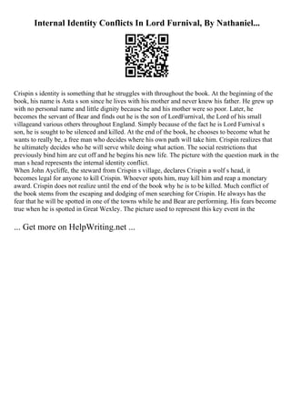 Internal Identity Conflicts In Lord Furnival, By Nathaniel...
Crispin s identity is something that he struggles with throughout the book. At the beginning of the
book, his name is Asta s son since he lives with his mother and never knew his father. He grew up
with no personal name and little dignity because he and his mother were so poor. Later, he
becomes the servant of Bear and finds out he is the son of LordFurnival, the Lord of his small
villageand various others throughout England. Simply because of the fact he is Lord Furnival s
son, he is sought to be silenced and killed. At the end of the book, he chooses to become what he
wants to really be, a free man who decides where his own path will take him. Crispin realizes that
he ultimately decides who he will serve while doing what action. The social restrictions that
previously bind him are cut off and he begins his new life. The picture with the question mark in the
man s head represents the internal identity conflict.
When John Aycliffe, the steward from Crispin s village, declares Crispin a wolf s head, it
becomes legal for anyone to kill Crispin. Whoever spots him, may kill him and reap a monetary
award. Crispin does not realize until the end of the book why he is to be killed. Much conflict of
the book stems from the escaping and dodging of men searching for Crispin. He always has the
fear that he will be spotted in one of the towns while he and Bear are performing. His fears become
true when he is spotted in Great Wexley. The picture used to represent this key event in the
... Get more on HelpWriting.net ...
 
