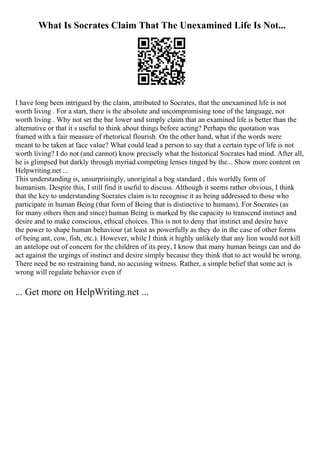 What Is Socrates Claim That The Unexamined Life Is Not...
I have long been intrigued by the claim, attributed to Socrates, that the unexamined life is not
worth living . For a start, there is the absolute and uncompromising tone of the language, not
worth living . Why not set the bar lower and simply claim that an examined life is better than the
alternative or that it s useful to think about things before acting? Perhaps the quotation was
framed with a fair measure of rhetorical flourish. On the other hand, what if the words were
meant to be taken at face value? What could lead a person to say that a certain type of life is not
worth living? I do not (and cannot) know precisely what the historical Socrates had mind. After all,
he is glimpsed but darkly through myriad competing lenses tinged by the... Show more content on
Helpwriting.net ...
This understanding is, unsurprisingly, unoriginal a bog standard , this worldly form of
humanism. Despite this, I still find it useful to discuss. Although it seems rather obvious, I think
that the key to understanding Socrates claim is to recognise it as being addressed to those who
participate in human Being (that form of Being that is distinctive to humans). For Socrates (as
for many others then and since) human Being is marked by the capacity to transcend instinct and
desire and to make conscious, ethical choices. This is not to deny that instinct and desire have
the power to shape human behaviour (at least as powerfully as they do in the case of other forms
of being ant, cow, fish, etc.). However, while I think it highly unlikely that any lion would not kill
an antelope out of concern for the children of its prey, I know that many human beings can and do
act against the urgings of instinct and desire simply because they think that to act would be wrong.
There need be no restraining hand, no accusing witness. Rather, a simple belief that some act is
wrong will regulate behavior even if
... Get more on HelpWriting.net ...
 