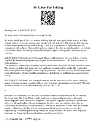 Sir Robert Peel Policing
Running Head: SIR ROBERT PEEL
Sir Robert Peel: Effects on Modern Policing CJA/214
Sir Robert Peel Paper: Effects on Modern Policing Through many years in our history, policing
worked without checks and balances, and strictly with trail and error. The structure that was used
in those days was not entirely solid in design. There was no procedure to fight crime and law
enforcement had no basis. Then, modern policing began in the early nineteenth century. Sir Robert
Peek finally allowed for a change in the criminal justice system after years of society trying to
convince
SIR ROBERT PEEL the English Parliament. There would ultimately be a plan to fight crime in
England. Sir Robert Peel progressively designed a structure that was a ... Show more content on
Helpwriting.net ...
The method did something for the public that was very important for the future of law enforcement;
they showed the public that there entire job was based on securing their safety. The relationship
between the public and the police would begin to grow after this latest structure. Furthermore, Peel
believed that police officers should enforce the laws but should not hold judiciary responsibilities.
Finally,
SIR ROBERT PEEL Peel s idea in regards to crime was the more police effort would ultimately
reduce crime and violence regardless of how many criminals were actually apprehended. Although
law enforcement has evolved tremendously since the 1800 s, the
4
principles first established by Sir Robert Peel are still the roots to the structure we see today in
the police force. The United States modern policing are designed based on three elements
including professional, specialized, and public. The element of professional is used because the
officers at all levels in law enforcement dedicate their lives and time to their job so they are
classified as professionals. Law enforcement is specialized because all officers have the ultimate
objective of enforcing the law and preventing crime. Government agencies also have the
responsibility to maintain public safety so they are ideally related to the public. Peel originally
structured his design based on the idea that a patrolling police force
... Get more on HelpWriting.net ...
 