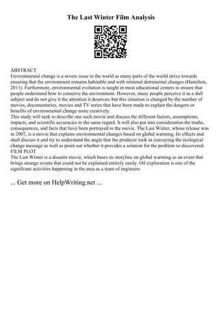 The Last Winter Film Analysis
ABSTRACT
Environmental change is a severe issue in the world as many parts of the world strive towards
ensuring that the environment remains habitable and with minimal detrimental changes (Hamilton,
2011). Furthermore, environmental evolution is taught in most educational centers to ensure that
people understand how to conserve the environment. However, many people perceive it as a dull
subject and do not give it the attention it deserves; but this situation is changed by the number of
movies, documentaries, movies and TV series that have been made to explain the dangers or
benefits of environmental change more creatively.
This study will seek to describe one such movie and discuss the different factors, assumptions,
impacts, and scientific accuracies to the same regard. It will also put into consideration the truths,
consequences, and facts that have been portrayed in the movie. The Last Winter, whose release was
in 2007, is a movie that explains environmental changes based on global warming. Its effects and
shall discuss it and try to understand the angle that the producer took in conveying the ecological
change message as well as point out whether it provides a solution for the problem so discovered.
FILM PLOT
The Last Winter is a disaster movie, which bases its storyline on global warming as an event that
brings strange events that could not be explained entirely easily. Oil exploration is one of the
significant activities happening in the area as a team of engineers
... Get more on HelpWriting.net ...
 