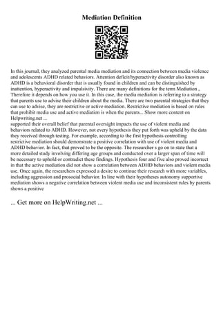 Mediation Definition
In this journal, they analyzed parental media mediation and its connection between media violence
and adolescents ADHD related behaviors. Attention deficit/hyperactivity disorder also known as
ADHD is a behavioral disorder that is usually found in children and can be distinguished by
inattention, hyperactivity and impulsivity. There are many definitions for the term Mediation ,
Therefore it depends on how you use it. In this case, the media mediation is referring to a strategy
that parents use to advise their children about the media. There are two parental strategies that they
can use to advise, they are restrictive or active mediation. Restrictive mediation is based on rules
that prohibit media use and active mediation is when the parents... Show more content on
Helpwriting.net ...
supported their overall belief that parental oversight impacts the use of violent media and
behaviors related to ADHD. However, not every hypothesis they put forth was upheld by the data
they received through testing. For example, according to the first hypothesis controlling
restrictive mediation should demonstrate a positive correlation with use of violent media and
ADHD behavior. In fact, that proved to be the opposite. The researcher s go on to state that a
more detailed study involving differing age groups and conducted over a larger span of time will
be necessary to uphold or contradict these findings. Hypothesis four and five also proved incorrect
in that the active mediation did not show a correlation between ADHD behaviors and violent media
use. Once again, the researchers expressed a desire to continue their research with more variables,
including aggression and prosocial behavior. In line with their hypotheses autonomy supportive
mediation shows a negative correlation between violent media use and inconsistent rules by parents
shows a positive
... Get more on HelpWriting.net ...
 