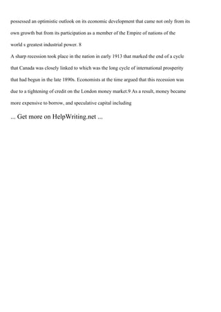 possessed an optimistic outlook on its economic development that came not only from its
own growth but from its participation as a member of the Empire of nations of the
world s greatest industrial power. 8
A sharp recession took place in the nation in early 1913 that marked the end of a cycle
that Canada was closely linked to which was the long cycle of international prosperity
that had begun in the late 1890s. Economists at the time argued that this recession was
due to a tightening of credit on the London money market.9 As a result, money became
more expensive to borrow, and speculative capital including
... Get more on HelpWriting.net ...
 