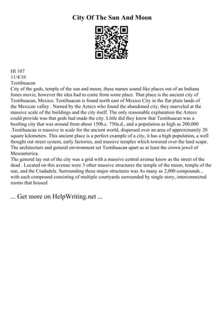 City Of The Sun And Moon
HI 107
11/4/16
Teotihuacan
City of the gods, temple of the sun and moon, these names sound like places out of an Indiana
Jones movie, however the idea had to come from some place. That place is the ancient city of
Teotihuacan, Mexico. Teotihuacan is found north east of Mexico City in the flat plain lands of
the Mexican valley . Named by the Aztecs who found the abandoned city, they marveled at the
massive scale of the buildings and the city itself. The only reasonable explanation the Aztecs
could provide was that gods had made the city. Little did they know that Teotihuacan was a
bustling city that was around from about 150b.c. 750a.d., and a population as high as 200,000
.Teotihuacan is massive in scale for the ancient world, dispersed over an area of approximately 20
square kilometers. This ancient place is a perfect example of a city, it has a high population, a well
thought out street system, early factories, and massive temples which towered over the land scape.
The architecture and general environment set Teotihuacan apart as at least the crown jewel of
Mesoamerica.
The general lay out of the city was a grid with a massive central avenue know as the street of the
dead . Located on this avenue were 3 other massive structures the temple of the moon, temple of the
sun, and the Ciudadela. Surrounding these major structures was As many as 2,000 compounds...
with each compound consisting of multiple courtyards surrounded by single story, interconnected
rooms that housed
... Get more on HelpWriting.net ...
 