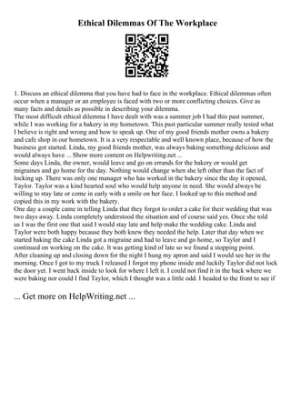 Ethical Dilemmas Of The Workplace
1. Discuss an ethical dilemma that you have had to face in the workplace. Ethical dilemmas often
occur when a manager or an employee is faced with two or more conflicting choices. Give as
many facts and details as possible in describing your dilemma.
The most difficult ethical dilemma I have dealt with was a summer job I had this past summer,
while I was working for a bakery in my hometown. This past particular summer really tested what
I believe is right and wrong and how to speak up. One of my good friends mother owns a bakery
and cafe shop in our hometown. It is a very respectable and well known place, because of how the
business got started. Linda, my good friends mother, was always baking something delicious and
would always have ... Show more content on Helpwriting.net ...
Some days Linda, the owner, would leave and go on errands for the bakery or would get
migraines and go home for the day. Nothing would change when she left other than the fact of
locking up. There was only one manager who has worked in the bakery since the day it opened,
Taylor. Taylor was a kind hearted soul who would help anyone in need. She would always be
willing to stay late or come in early with a smile on her face. I looked up to this method and
copied this in my work with the bakery.
One day a couple came in telling Linda that they forgot to order a cake for their wedding that was
two days away. Linda completely understood the situation and of course said yes. Once she told
us I was the first one that said I would stay late and help make the wedding cake. Linda and
Taylor were both happy because they both knew they needed the help. Later that day when we
started baking the cake Linda got a migraine and had to leave and go home, so Taylor and I
continued on working on the cake. It was getting kind of late so we found a stopping point.
After cleaning up and closing down for the night I hung my apron and said I would see her in the
morning. Once I got to my truck I released I forgot my phone inside and luckily Taylor did not lock
the door yet. I went back inside to look for where I left it. I could not find it in the back where we
were baking nor could I find Taylor, which I thought was a little odd. I headed to the front to see if
... Get more on HelpWriting.net ...
 