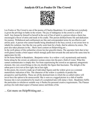Analysis Of Les Foules Or The Crowd
Les Foules or The Crowd is one of the poems of Charles Baudelaire. It is said that not everybody
is given the privilege to bathe in the swarm. The joy of indulgence in the crowd is a skill in
itself. Any human by himself or herself at the cost of fun of spirit is a person whom a faerie has
encouraged a flavor of attire and mask in his cradle. This person disliked home life and dedication
for journey. Withdrawal and confinement are like and correspondent terms for an effective and
artistic poet. A person who cannot handle being abandoned in the busy crowd, is not aware how to
inhabit his isolation. Just like the way guilty souls hunt for a body, that he admires he enters. The
poet also takes pleasure in the... Show more content on Helpwriting.net ...
In the swift glance of this unfamiliar citizen lies her graceful charm. The spectator feels that in her
swift glance resides a brief aspect which strongly pulls him towards the end and at the same time he
appreciates his life.
In On Some Motifs in Baudelaire , Benjamin writes: In a widow s veil, mysteriously and mutely
borne along by the crowd, an unknown woman comes into the poet s field of vision. What this
sonnet communicates is simply this: Far from experiencing the crowd as an opposed, antagonistic
element, this very crowd brings to the city dweller the figure that fascinates. The delight of the
urban poet is love not at first sight, but at last sight.
In this poem, the crowd is made up of individual figures and the widow gives us a constant
materialistic indication of this. The character of the widow is symbolic to predict the
prospective and feasibility. These are all the destined traits in which the so called widow will
never have the option to be unsuccessful. She is seen as a rugged picture in a slab of marble
because she is not considered to be much of a completed task with statue s form . Baudelaire fulfils
the particulars in whichever suitable way it flashes his personal creative requirements. The Flaneur
portrays his individual aspect of human nature and thinks of the
... Get more on HelpWriting.net ...
 