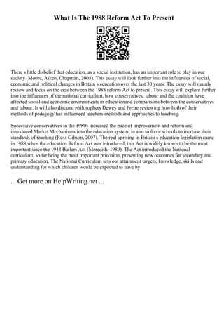 What Is The 1988 Reform Act To Present
There s little disbelief that education, as a social institution, has an important role to play in our
society (Moore, Aiken, Chapman, 2005). This essay will look further into the influences of social,
economic and political changes in Britain s education over the last 30 years. The essay will mainly
review and focus on the eras between the 1988 reform Act to present. This essay will explore further
into the influences of the national curriculum, how conservatives, labour and the coalition have
affected social and economic environments in educationand comparisons between the conservatives
and labour. It will also discuss, philosophers Dewey and Freire reviewing how both of their
methods of pedagogy has influenced teachers methods and approaches to teaching.
Successive conservatives in the 1980s increased the pace of improvement and reform and
introduced Market Mechanisms into the education system, in aim to force schools to increase their
standards of teaching (Ross Gibson, 2007). The real uprising in Britain s education legislation came
in 1988 when the education Reform Act was introduced, this Act is widely known to be the most
important since the 1944 Butlers Act (Meredith, 1989). The Act introduced the National
curriculum, so far being the most important provision, presenting new outcomes for secondary and
primary education. The National Curriculum sets out attainment targets, knowledge, skills and
understanding for which children would be expected to have by
... Get more on HelpWriting.net ...
 