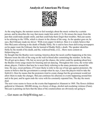 Analysis of American Pie Essay
As the song begins, the narrator seems to feel nostalgic about the music written by a certain
person, and he describes the way that music made him smile (1 3). He misses the music from the
past that could make people smile, and that could help them forget their troubles. McLean seems
to be referring to the 1950s, which is clearer in the chorus of the song. As the speaker goes on, he
says, But February made me shiver / With every paper I d deliver. Here it is widely believe that
Don McLeanis referring to the death of Buddy Holly. He is said to have been delivering newspapers
on his paper route the February that he learned of Buddy Holly s death. The speaker identifies
Holly by the month of his death, and the, widowed bride, (12)... Show more content on
Helpwriting.net ...
He thought that the Beatles were warning America about the racial conflict happening at the time.
Manson wrote the title of the song on the wall in blood after committing the murders. In the line,
We all got up to dance / Oh, but we never got the chance, the writer could be speaking about how
the Beatles wrote songs meant for listening and not dancing. Throughout this verse, the writer talks
about, players. I believe that here he is most likely referring to the many protesters around this
time. He says, sweet perfume, (57) most likely to refer to the use of tear gas against protestors. He
seems to believe that the government is corrupt when he says, Cause the players tried to take the
field (61). Here he means that the protestors tried to create change but the government would not
allow them to make the changes. McLean continues his allusions to events happening around him
and in the past, and he again ends the verse with his constantly repeated line, The day the music
died.
The next verse seems to focus on the events that happened at Altamont in 1969. The flower children
gathered at Altamont, 300,000 strong, in a frenzy of drugs, alcohol and escalating violence (Fann).
McLean is pointing out here that the ideas of the counterculture are obviously not going to
... Get more on HelpWriting.net ...
 