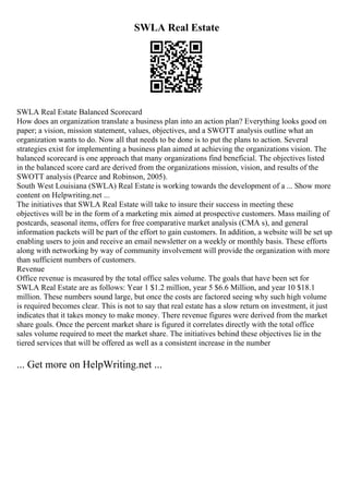 SWLA Real Estate
SWLA Real Estate Balanced Scorecard
How does an organization translate a business plan into an action plan? Everything looks good on
paper; a vision, mission statement, values, objectives, and a SWOTT analysis outline what an
organization wants to do. Now all that needs to be done is to put the plans to action. Several
strategies exist for implementing a business plan aimed at achieving the organizations vision. The
balanced scorecard is one approach that many organizations find beneficial. The objectives listed
in the balanced score card are derived from the organizations mission, vision, and results of the
SWOTT analysis (Pearce and Robinson, 2005).
South West Louisiana (SWLA) Real Estate is working towards the development of a ... Show more
content on Helpwriting.net ...
The initiatives that SWLA Real Estate will take to insure their success in meeting these
objectives will be in the form of a marketing mix aimed at prospective customers. Mass mailing of
postcards, seasonal items, offers for free comparative market analysis (CMA s), and general
information packets will be part of the effort to gain customers. In addition, a website will be set up
enabling users to join and receive an email newsletter on a weekly or monthly basis. These efforts
along with networking by way of community involvement will provide the organization with more
than sufficient numbers of customers.
Revenue
Office revenue is measured by the total office sales volume. The goals that have been set for
SWLA Real Estate are as follows: Year 1 $1.2 million, year 5 $6.6 Million, and year 10 $18.1
million. These numbers sound large, but once the costs are factored seeing why such high volume
is required becomes clear. This is not to say that real estate has a slow return on investment, it just
indicates that it takes money to make money. There revenue figures were derived from the market
share goals. Once the percent market share is figured it correlates directly with the total office
sales volume required to meet the market share. The initiatives behind these objectives lie in the
tiered services that will be offered as well as a consistent increase in the number
... Get more on HelpWriting.net ...
 