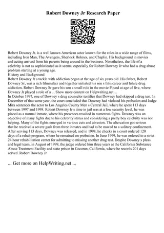 Robert Downey Jr Research Paper
Robert Downey Jr. is a well known American actor known for the roles in a wide range of films,
including Iron Man, The Avengers, Sherlock Holmes, and Chaplin. His background in movies
and acting arrived from his parents being around in the business. Nonetheless, the life of a
celebrity is not as sophisticated as it seems, especially for Robert Downey Jr who had a drug abuse
problem starting at a young age.
History and Background
Robert Downey Jr s tackle with addiction began at the age of six years old. His father, Robert
Downey Sr, was a rich filmmaker and together initiated his son s film career and future drug
addiction. Robert Downey Sr gave his son a small role in the movie Pound at age of five, where
Downey Jr played a role of a ... Show more content on Helpwriting.net ...
In October 1997, one of Downey s drug counselor testifies that Downey had skipped a drug test. In
December of that same year, the court concluded that Downey had violated his probation and Judge
Mira sentences the actor to Los Angeles County Men s Central Jail, where he spent 113 days
between 1997 and 1998. Robert Downey Jr s time in jail was at a low security level, he was
placed as a normal inmate, where his presences resulted in numerous fights. Downey was an
objective of many fights due to his celebrity status and considering a pretty boy celebrity was not
helping. Many of the fights emerged in various cuts and abrasion. The altercation got serious
that he received a severe gash from three inmates and had to be moved to a solitary confinement.
After serving 113 days, Downey was released, and in 1998, he checks in a court ordered 120
days of a rehab program, where he remained on probation. In June 1999, he was ordered to a strict
24 hour rehabilitation center for admitting to missing another drug test. Despite Downey s pleas
and legal team, in August of 1999, the judge ordered him three years at the California Substance
Abuse Treatment Facility and state prison in Cocoran, California, where he records 201 days
served. Robert Downey Jr
... Get more on HelpWriting.net ...
 