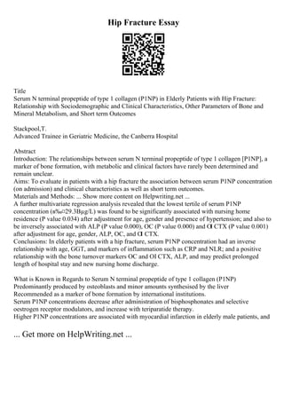 Hip Fracture Essay
Title
Serum N terminal propeptide of type 1 collagen (P1NP) in Elderly Patients with Hip Fracture:
Relationship with Sociodemographic and Clinical Characteristics, Other Parameters of Bone and
Mineral Metabolism, and Short term Outcomes
Stackpool,T.
Advanced Trainee in Geriatric Medicine, the Canberra Hospital
Abstract
Introduction: The relationships between serum N terminal propeptide of type 1 collagen [P1NP], a
marker of bone formation, with metabolic and clinical factors have rarely been determined and
remain unclear.
Aims: To evaluate in patients with a hip fracture the association between serum P1NP concentration
(on admission) and clinical characteristics as well as short term outcomes.
Materials and Methods: ... Show more content on Helpwriting.net ...
A further multivariate regression analysis revealed that the lowest tertile of serum P1NP
concentration (в‰¤29.3Вµg/L) was found to be significantly associated with nursing home
residence (P value 0.034) after adjustment for age, gender and presence of hypertension; and also to
be inversely associated with ALP (P value 0.000), OC (P value 0.000) and ОІ CTX (P value 0.001)
after adjustment for age, gender, ALP, OC, and О
І CTX.
Conclusions: In elderly patients with a hip fracture, serum P1NP concentration had an inverse
relationship with age, GGT, and markers of inflammation such as CRP and NLR; and a positive
relationship with the bone turnover markers OC and ОІ CTX, ALP, and may predict prolonged
length of hospital stay and new nursing home discharge.
What is Known in Regards to Serum N terminal propeptide of type 1 collagen (P1NP)
Predominantly produced by osteoblasts and minor amounts synthesised by the liver
Recommended as a marker of bone formation by international institutions.
Serum P1NP concentrations decrease after administration of bisphosphonates and selective
oestrogen receptor modulators, and increase with teriparatide therapy.
Higher P1NP concentrations are associated with myocardial infarction in elderly male patients, and
... Get more on HelpWriting.net ...
 