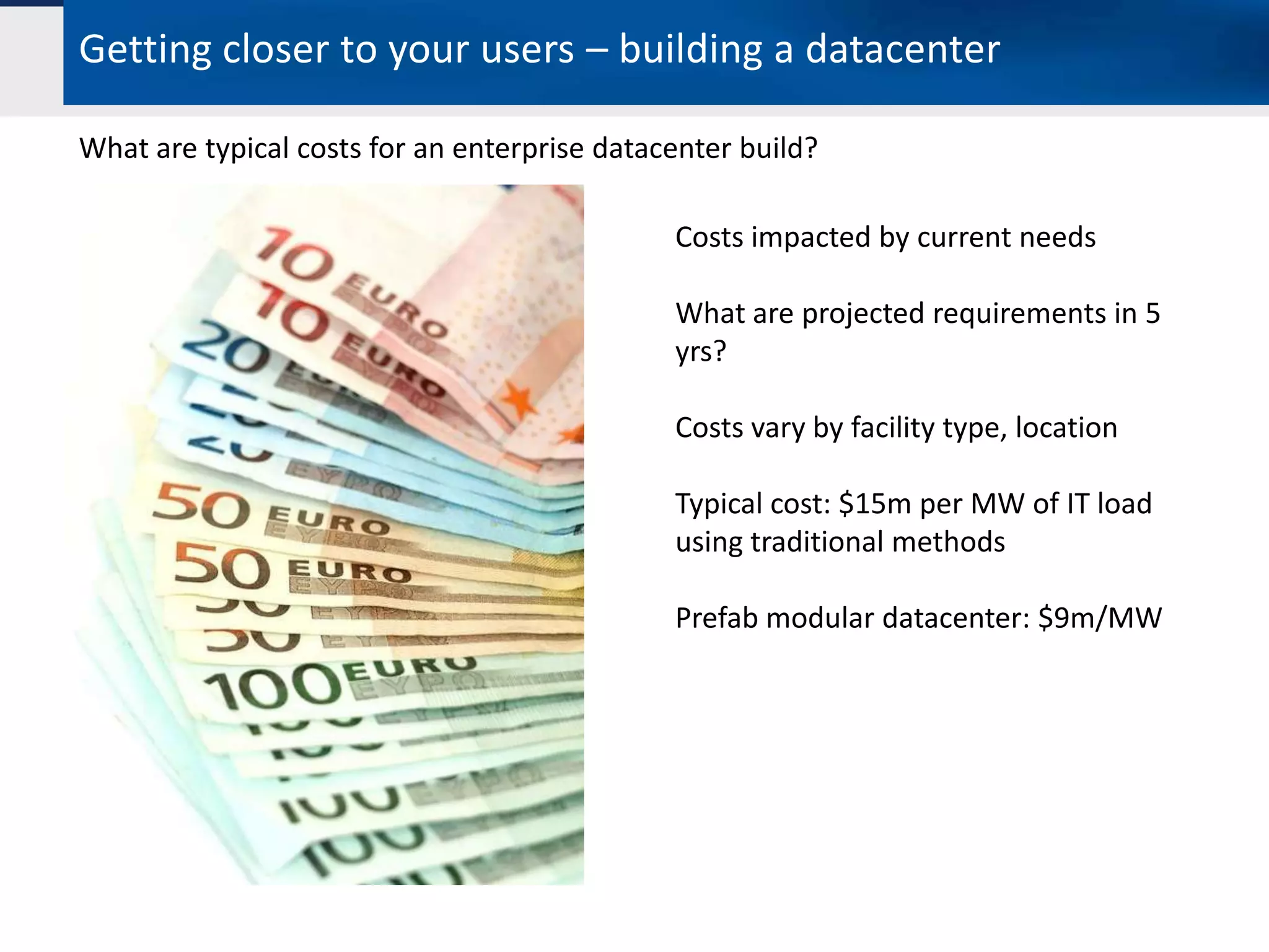 Getting closer to your users – building a datacenter

What are typical costs for an enterprise datacenter build?

                                              Costs impacted by current needs

                                              What are projected requirements in 5
                                              yrs?

                                              Costs vary by facility type, location

                                              Typical cost: $15m per MW of IT load
                                              using traditional methods

                                              Prefab modular datacenter: $9m/MW
 