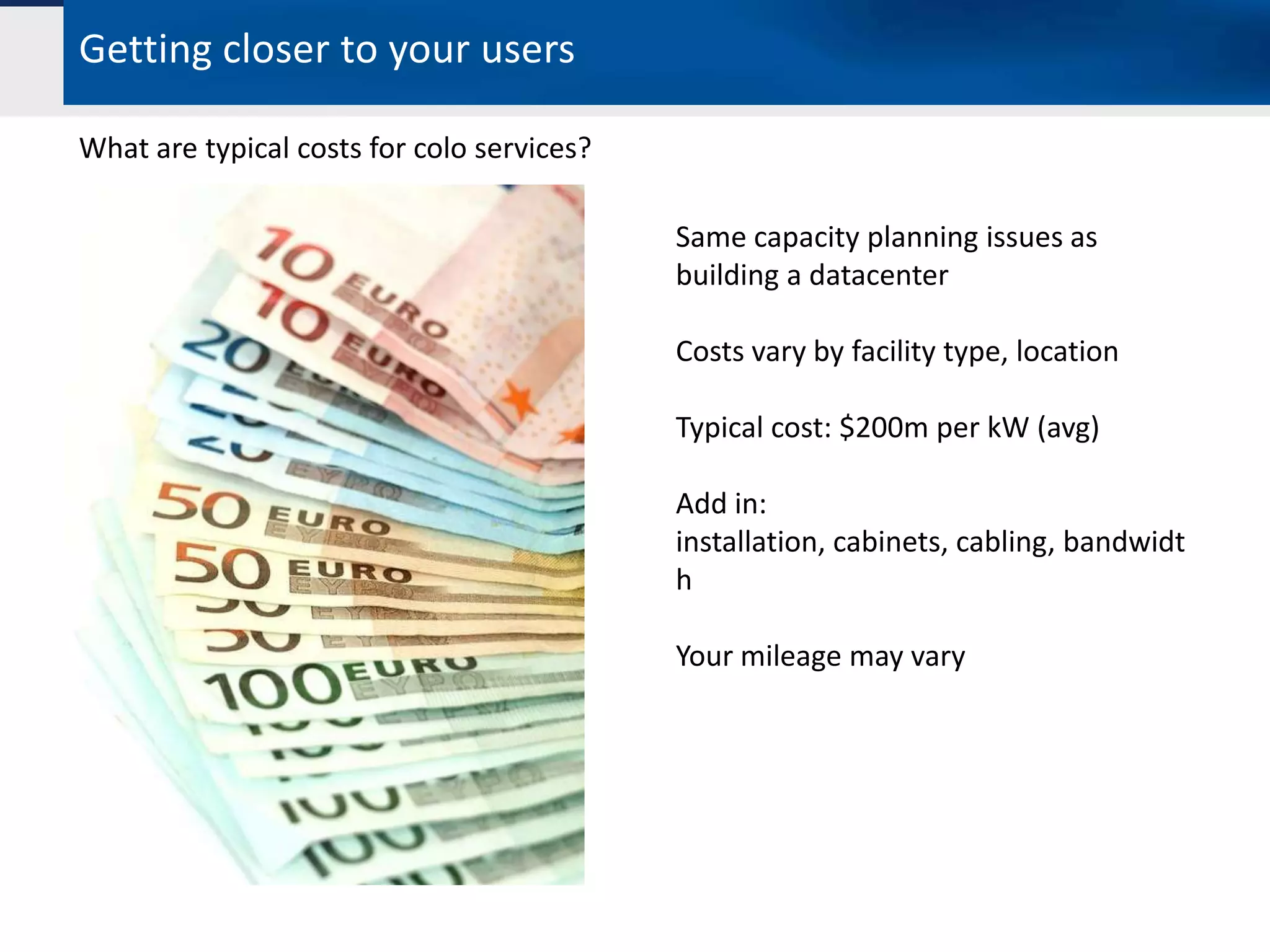 Getting closer to your users

What are typical costs for colo services?

                                            Same capacity planning issues as
                                            building a datacenter

                                            Costs vary by facility type, location

                                            Typical cost: $200m per kW (avg)

                                            Add in:
                                            installation, cabinets, cabling, bandwidt
                                            h

                                            Your mileage may vary
 