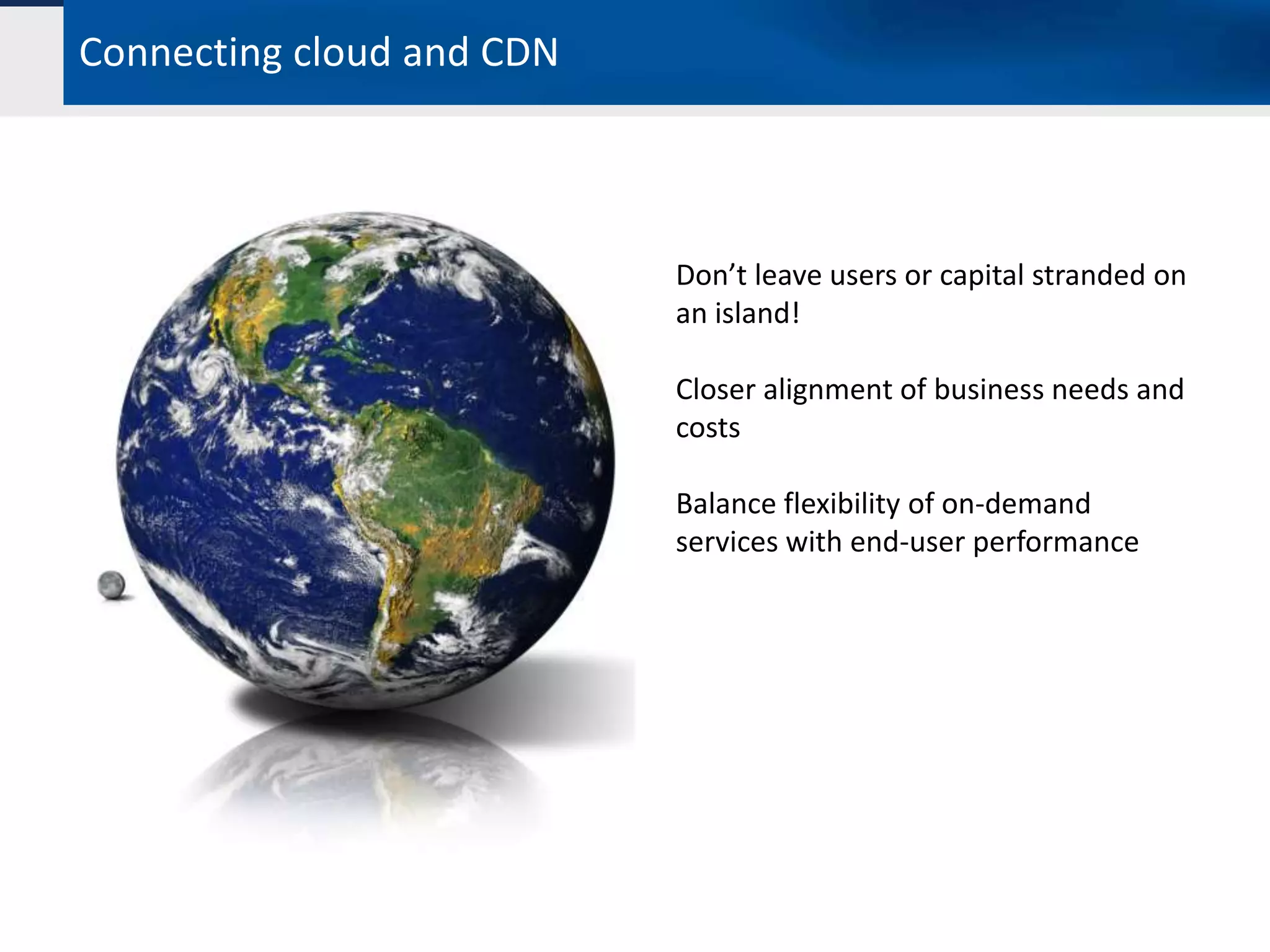 Connecting cloud and CDN



                           Don’t leave users or capital stranded on
                           an island!

                           Closer alignment of business needs and
                           costs

                           Balance flexibility of on-demand
                           services with end-user performance
 