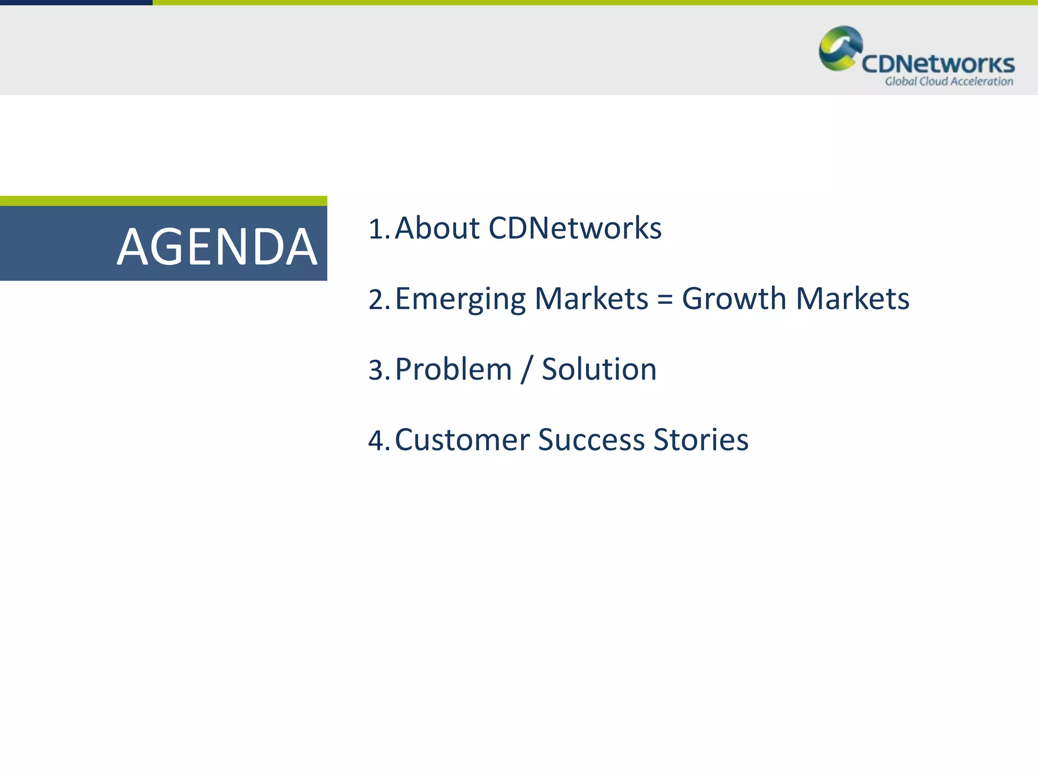 1. About CDNetworks
AGENDA
         2. Emerging Markets = Growth Markets

         3. Problem / Solution

         4. Customer Success Stories
 