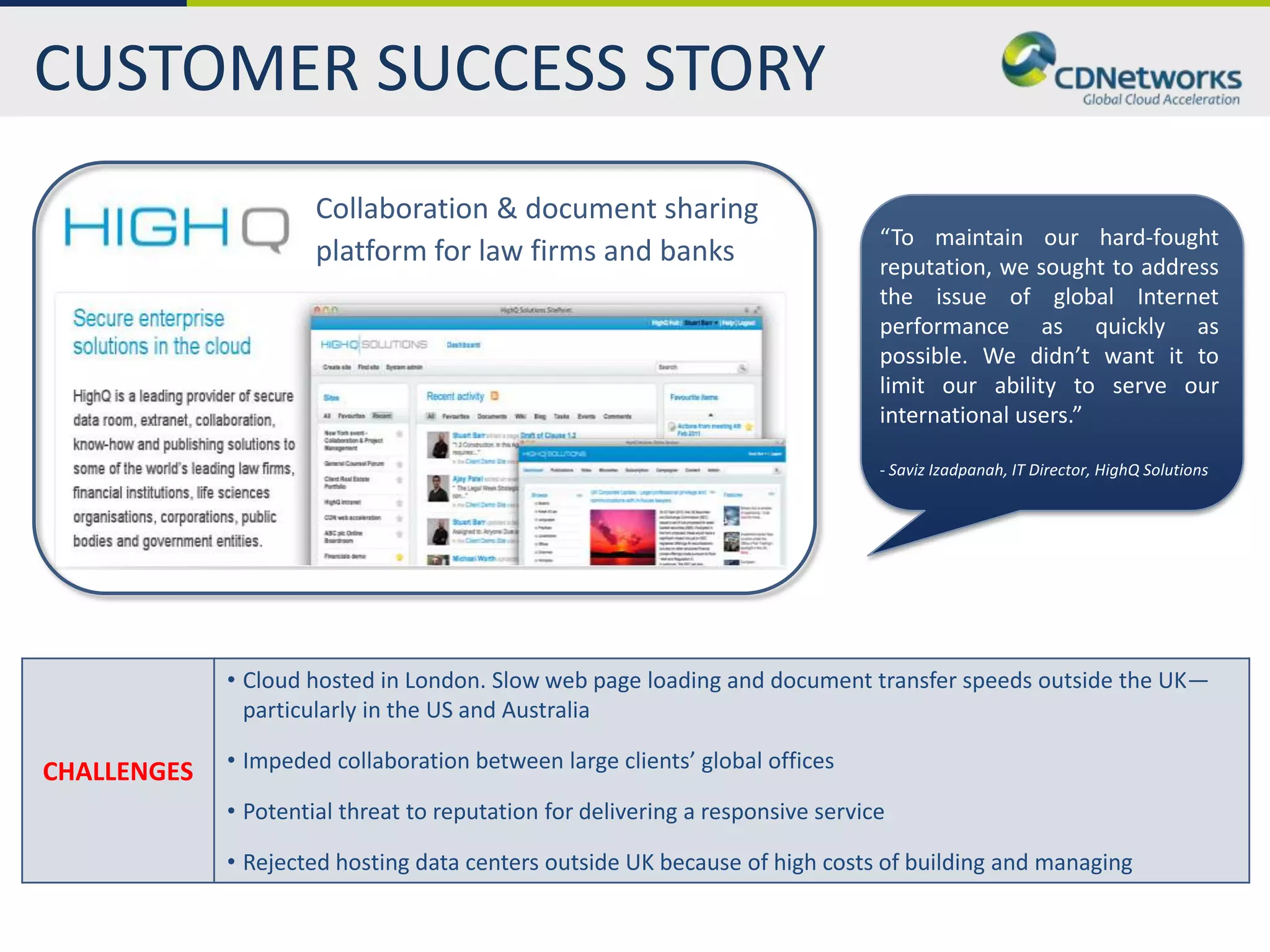 CUSTOMER SUCCESS STORY
                      Collaboration & document sharing
                                                                                “To maintain our hard-fought
                      platform for law firms and banks                          reputation, we sought to address
                                                                                the issue of global Internet
                                                                                performance as quickly as
                                                                                possible. We didn’t want it to
                                                                                limit our ability to serve our
                                                                                international users.”

                                                                                - Saviz Izadpanah, IT Director, HighQ Solutions




             • Cloud hosted in London. Slow web page loading and document transfer speeds outside the UK—
               particularly in the US and Australia

CHALLENGES   • Impeded collaboration between large clients’ global offices

             • Potential threat to reputation for delivering a responsive service

             • Rejected hosting data centers outside UK because of high costs of building and managing
 