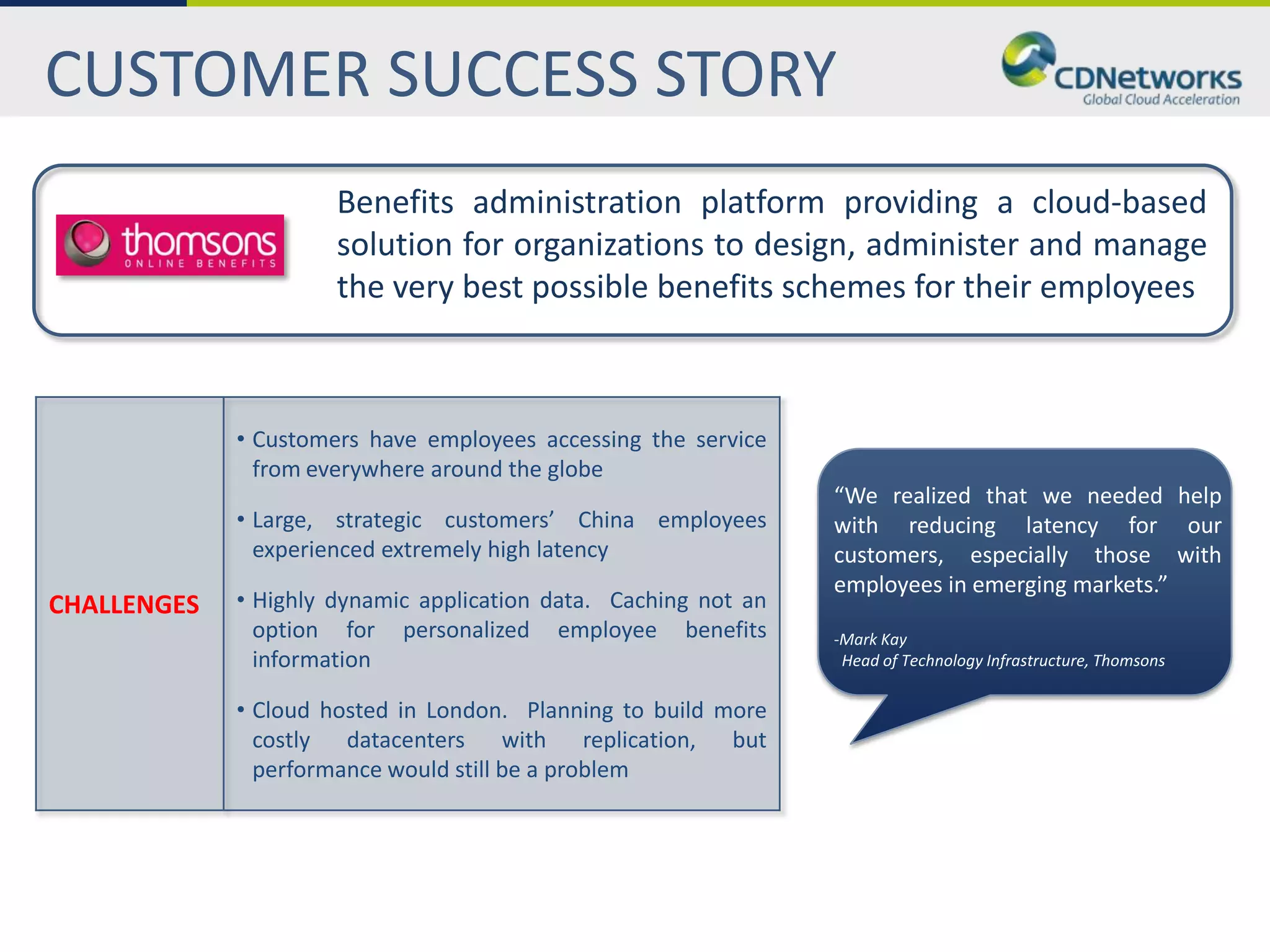 CUSTOMER SUCCESS STORY
                      Benefits administration platform providing a cloud-based
                      solution for organizations to design, administer and manage
                      the very best possible benefits schemes for their employees



             • Customers have employees accessing the service
               from everywhere around the globe
                                                                 “We realized that we needed help
             • Large, strategic customers’ China employees       with reducing latency for our
               experienced extremely high latency                customers, especially those with
                                                                 employees in emerging markets.”
CHALLENGES   • Highly dynamic application data. Caching not an
               option for personalized employee benefits         -Mark Kay
               information                                        Head of Technology Infrastructure, Thomsons

             • Cloud hosted in London. Planning to build more
               costly datacenters with replication, but
               performance would still be a problem
 