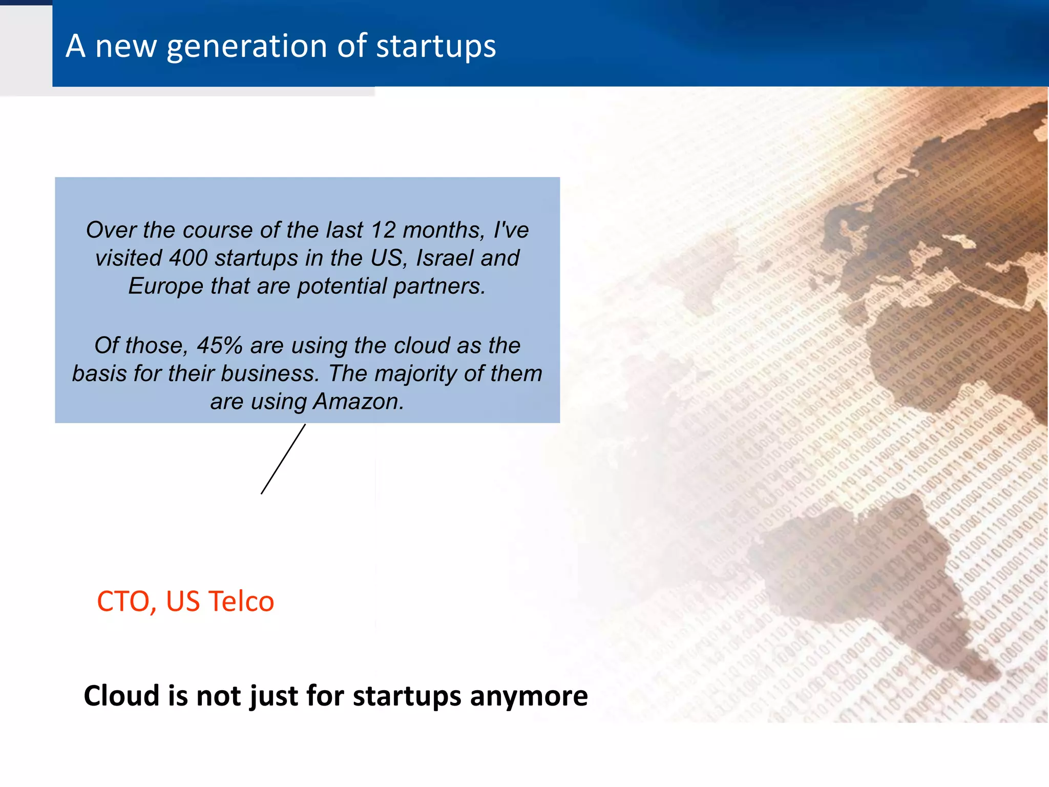 A new generation of startups



 Over the course of the last 12 months, I've
  visited 400 startups in the US, Israel and
      Europe that are potential partners.

  Of those, 45% are using the cloud as the
basis for their business. The majority of them
              are using Amazon.




  CTO, US Telco

 Cloud is not just for startups anymore
 