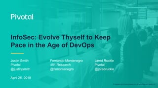 © Copyright 2018 Pivotal Software, Inc. All rights Reserved. Version 1.0
Justin Smith
Pivotal
@justinjsmith
April 26, 2018
InfoSec: Evolve Thyself to Keep
Pace in the Age of DevOps
Fernando Montenegro
451 Research
@fsmontenegro
Jared Ruckle
Pivotal
@jaredruckle
 