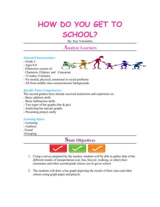 HOW DO YOU GET TO
               SCHOOL?
                                  By: Kay Yamashita

                               Analyze Learners
General Characteristics:
- Grade 2
- Ages 6-8
- Ethnicities consist of:
  Chamorro, Filipino, and Caucasian
- 12 males, 8 females
- No mental, physical, emotional or social problems
- All from middle class socioeconomic backgrounds

Specific Entry Competencies:
The second graders have already received instruction and experience in:
- Basic addition skills
- Basic Subtraction skills
- Two types of bar graphs (bar & pie)
- Analyzing bar and pie graphs
- Presenting project orally

Learning Styles:
- Lecturing
- Auditory
-Visual
-Grouping

                                State Objectives

   1. Using a survey prepared by the teacher, students will be able to gather data of the
      different modes of transportation (car, bus, bicycle, walking, or other) their
      classmates and other second grade classes use to get to school.

   2. The students will draw a bar graph depicting the results of their class and other
      classes using graph paper and pencils.
 