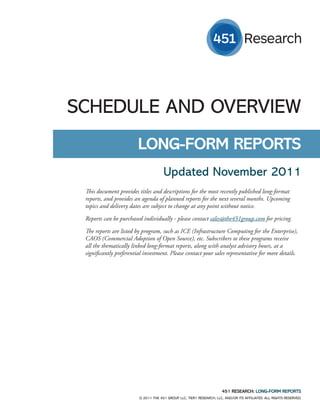 SCHEDULE AND OVERVIEW
                         LONG-FORM REPORTS
                                      Updated November 2011
 This document provides titles and descriptions for the most recently published long-format
 reports, and provides an agenda of planned reports for the next several months. Upcoming
 topics and delivery dates are subject to change at any point without notice.

 Reports can be purchased individually - please contact sales@the451group.com for pricing.

 The reports are listed by program, such as ICE (Infrastructure Computing for the Enterprise),
 CAOS (Commercial Adoption of Open Source), etc. Subscribers to these programs receive
 all the thematically linked long-format reports, along with analyst advisory hours, at a
 significantly preferential investment. Please contact your sales representative for more details.




                                                                       451 RESEARCH: LONG-FORM REPORTS
                         © 2011 THE 451 GROUP, LLC, TIER1 RESEARCH, LLC, AND/OR ITS AFFILIATES. ALL RIGHTS RESERVED.
 