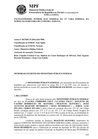 MPF
Ministério Público Federal
Procuradoria da República no Paraná www.prpr.mpf.gov.br
FORÇA-TAREFA
EXCELENTÍSSIMO SENHOR JUIZ FEDERAL DA 13ª VARA FEDERAL DA
SUBSEÇÃO JUDICIÁRIA DE CURITIBA - PARANÁ.
Autos nº 5027685-35.2016.4.04.7000.
Classificação no EPROC: Sem Sigilo.
Classificação no ÚNICO: Normal.
Autor: Ministério Público Federal.
Assistente de acusação: Petrobras.
Réus: Claudia Cordeiro Cruz, Idalécio de Castro Rodrigues de Oliveira, João Augusto
Rezende Henriques e Jorge Luiz Zelada.
MEMORIAIS ESCRITOS DO MINISTÉRIO PÚBLICO FEDERAL
O MINISTÉRIO PÚBLICO FEDERAL, por intermédio dos Procuradores da
República que subscrevem, com fulcro no artigo 403, § 3º, do CPP, vem, em atenção à
decisão proferida no evento 425, apresentar MEMORIAIS ESCRITOS, nos termos a seguir
aduzidos.
1. RELATÓRIO
Trata-se de ação penal proposta pelo MINISTÉRIO PÚBLICO FEDERAL
em face de CLAUDIA CORDEIRO CRUZ (“CLAUDIA CRUZ”), IDALÉCIO DE
CASTRO RODRIGUES DE OLIVEIRA (“IDALÉCIO OLIVEIRA”), JOÃO
AUGUSTO REZENDE HENRIQUES (“JOÃO HENRIQUES”), e JORGE LUIZ
ZELADA (“JORGE ZELADA”), pelos crimes de corrupção ativa (art. 333, §2º, do Código
Penal), corrupção passiva (art. 317, § 2º c/c art. 327, § 2º do Código Penal), lavagem de
dinheiro (art. 1º “caput”, c/c art. 1º § 4º da lei 9.613/98) e evasão de divisas, na modalidade de
manutenção de depósitos não declarados no exterior (art. 22, última parte do parágrafo único,
da lei 7.492/86).
Conforme narrado na denúncia, IDALÉCIO OLIVEIRA, proprietário da
empresa COMPANIE BENINOISE DES HYDROCARBURES (CBH), ofereceu, prometeu e
efetivamente pagou propina a agentes públicos brasileiros por meio do representante destes,
JOÃO HENRIQUES, para a viabilização de contrato de aquisição de 50% dos direitos de
exploração de um campo de petróleo localizado na República do Benin pela PETROBRAS.
1/69
 